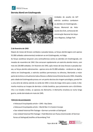 Página 16 de 92
Derrota Alemã em Estalinegrado
2 de fevereiro de 1943
Depois de meses de ferozes combates e pesadas baixas, as forças alemãs (agora com apenas
91.000 soldados sobreviventes) renderam-se em Estalinegrado, no Volga.
As forças soviéticas lançaram uma contraofensiva contra os alemães em Estalinegrado, em
meados de novembro de 1942. Eles cercaram rapidamente um exército alemão inteiro, com
mais de 220.000 soldados. Em fevereiro de 1943, após meses de lutas ferozes e pesadas bai-
xas, as forças alemãs sobreviventes - apenas cerca de 91.000 soldados - renderam-se. Após a
vitória em Estalinegrado, o exército soviético permaneceu na ofensiva, libertando a maior
parte da Ucrânia e virtualmente toda a Rússia e a Bielorrússia Oriental durante 1943. A batalha
pela cidade de Estalinegrado provou ser um ponto decisivo de viragem psicológica, pondo fim
a uma série de vitórias alemãs no verão de 1942 e início do longo retiro para o oeste. A Ale-
manha mostrou-se incapaz de derrotar a União Soviética, que juntamente com a Grã-Breta-
nha e os Estados Unidos, se apossou da Alemanha. A Alemanha envolveu-se numa longa
guerra, sendo derrotada em maio de 1945.
TÓPICOS RELACIONADOS
• Holocaust Encyclopedia article—1943 : Key Dates
• Holocaust Encyclopedia article—World War II in Eastern Europe
• See related historical film footage—German surrender at Stalingrad
• See related historical film footage—Field Marshal von Paulus (Commander of German
forces at Stalingrad) testifies at Nuremberg Trial
Unidades de assalto do 62º
exército soviético combatem
os alemães em Estalinegrado. -
Museu Memorial do Holo-
causto dos EUA, cortesia da Ad-
ministração Nacional de Arqui-
vos e Registos, College Park
 