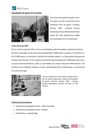 Página 17 de 92
Liquidação do gueto de Cracóvia
13 de março de 1943
De 13 a 16 de março de 1943, as SS e as autoridades policiais liquidam o gueto de Cracóvia.
Durante a operação, as SS matam aproximadamente 2.000 judeus no gueto e transferem ou-
tros 2.000 judeus, os membros e famílias do conselho judaico, e a força policial do gueto de
Cracóvia para Plaszow. A SS e a polícia transportam aproximadamente 3.000 judeus de Cracó-
via para Auschwitz-Birkenau, onde as autoridades do campo selecionam 499 homens e 50
mulheres para trabalhos forçados. O resto, aproximadamente 2.450 pessoas, é assassinado
nas câmaras de gás.
TÓPICOS RELACIONADOS
• Holocaust Encyclopedia article—1943: Key Dates
• Holocaust Encyclopedia article—Krakow
• Oral History—Leopold Page
Uma coluna de judeus forçados a mar-
char pelas ruas de Cracóvia durante a
liquidação final do gueto. Cracóvia,
Polónia, 1943. —Instytut Pamieci
Narodowej; Museu Memorial do Holo-
causto dos EUA, gentilmente cedido
por Gumkowski Jerzy Tomaszewski
Uma rua importante em Cracóvia, repleta de far-
dos de judeus deportados, depois da liquidação
do gueto. Cracóvia, Polónia, 1943. —Instytut
Pamieci Narodowej; Arquivos de fotos do Yad
Vashem
 