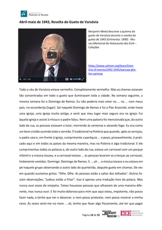 Página 18 de 92
Abril-maio de 1943, Revolta do Gueto de Varsóvia
Todo o céu de Varsóvia estava vermelho. Completamente vermelho. Mas as chamas estavam
tão concentradas em todo o gueto que iluminavam toda a cidade. Na semana seguinte, a
mesma semana foi o Domingo de Ramos. Eu não poderia mais estar no ... no ... com meus
pais, no esconderijo [lugar]. Saí naquele Domingo de Ramos e fui a Plac Krasinski, onde havia
uma igreja, uma igreja muito antiga, e senti que meu lugar mais seguro era na igreja. Fui
àquela igreja e assisti à missa e o padre falou. Nem uma palavra foi mencionada que, do outro
lado da rua, as pessoas estavam a lutar, morrendo às centenas e ateando fogo. Eu era como
um bom cristão ouvindo todo o sermão. É tradicional na Polónia que quando, após os serviços,
o padre saia e, em frente à igreja, cumprimente a paróquia ... o povo, provavelmente, é prati-
cado aqui e em todos os países da mesma maneira, mas na Polónia é algo tradicional. E ele
cumprimentou todos os polacos e, do outro lado da rua, estava um carrossel com um parque
infantil e a música tocava, e o carrossel estava ... as pessoas levaram as crianças ao carrossel,
lindamente vestidas. Domingo. Domingo de Ramos. E ... uh ... a música tocava e eu estava em
pé naquele grupo observando o outro lado do quarteirão, daquele gueto em chamas. De vez
em quando ouvíamos gritos: "Olhe. Olhe. As pessoas estão a saltar dos telhados". Outros fa-
ziam observações, "judeus estão a fritar". Isso é apenas uma tradução livre do polaco. Mas
nunca ouvi vozes de simpatia. Talvez houvesse pessoas que olhassem de uma maneira dife-
rente, mas nunca ouvi. E foi muito doloroso para mim que aqui estou, impotente, não posso
fazer nada, e tenho que ver e observar, e nem posso protestar, nem posso mostrar a minha
raiva. Às vezes senti-me no meio ... ali, tenho que fazer algo fisicamente, até ter que pagar
Benjamin Meed descreve a queima do
gueto de Varsóvia durante a revolta do
gueto de 1943 [Entrevista: 1990] - Mu-
seu Memorial do Holocausto dos EUA –
Coleções
https://www.ushmm.org/learn/time-
line-of-events/1942-1945/warsaw-ghe-
tto-uprising
 