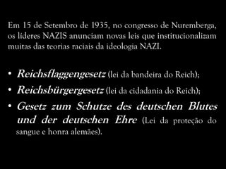 Em 15 de Setembro de 1935, no congresso de Nuremberga,
os líderes NAZIS anunciam novas leis que institucionalizam
muitas das teorias raciais da ideologia NAZI.
• Reichsflaggengesetz (lei da bandeira do Reich);
• Reichsbürgergesetz (lei da cidadania do Reich);
• Gesetz zum Schutze des deutschen Blutes
und der deutschen Ehre (Lei da proteção do
sangue e honra alemães).
 