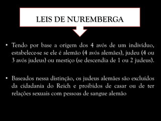 LEIS DE NUREMBERGA
• Tendo por base a origem dos 4 avós de um indivíduo,
estabelece-se se ele é alemão (4 avós alemães), judeu (4 ou
3 avós judeus) ou mestiço (se descendia de 1 ou 2 judeus).
• Baseados nessa distinção, os judeus alemães são excluídos
da cidadania do Reich e proibidos de casar ou de ter
relações sexuais com pessoas de sangue alemão
 