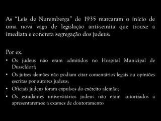As “Leis de Nuremberga” de 1935 marcaram o início de
uma nova vaga de legislação anti-semita que trouxe a
imediata e concreta segregação dos judeus:
Por ex.
• Os judeus não eram admitidos no Hospital Municipal de
Dusseldorf;
• Os juízes alemães não podiam citar comentários legais ou opiniões
escritas por autores judeus;
• Oficiais judeus foram expulsos do exército alemão;
• Os estudantes universitários judeus não eram autorizados a
apresentarem-se a exames de doutoramento
 
