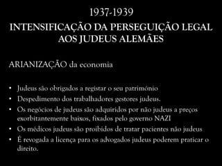 1937-1939
INTENSIFICAÇÃO DA PERSEGUIÇÃO LEGAL
AOS JUDEUS ALEMÃES
ARIANIZAÇÃO da economia
• Judeus são obrigados a registar o seu património
• Despedimento dos trabalhadores gestores judeus.
• Os negócios de judeus são adquiridos por não judeus a preços
exorbitantemente baixos, fixados pelo governo NAZI
• Os médicos judeus são proibidos de tratar pacientes não judeus
• É revogada a licença para os advogados judeus poderem praticar o
direito.
 