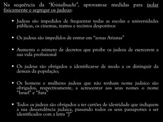 Na sequência da “Kristallnacht”, aprovam-se medidas para isolar
fisicamente e segregar os judeus:
 Judeus são impedidos de frequentar todas as escolas e universidades
públicas, os cinemas, teatros e recintos desportivos
 Os judeus são impedidos de entrar em “zonas Arianas”
 Aumenta o número de decretos que proibe os judeus de exercerem a
sua vida profissional
 Os judeus são obrigados a identificar-se de modo a os distinguir da
demais da população;
 Os homens e mulheres judeus que não tenham nome judaico são
obrigados, respectivamente, a acrescentar aos seus nomes o nome
“Israel” e “Sara”
 Todos os judeus são obrigados a ter cartões de identidade que indiquem
a sua descendência judaica, passando todos os seus passaportes a ser
identificados com a letra “J”
 