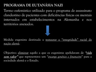 PROGRAMA DE EUTANÁSIA NAZI
Termo eufemístico utilizado para o programa de assassinato
clandestino de pacientes com deficiências físicas ou mentais
internados em estabelecimentos na Alemanha e nos
territórios anexados.
Medida eugenista destinada a restaurar a “integridade” racial da
nação alemã.
Objectivo: eliminar aquilo a que os eugenistas apelidavam de “vida
sem valor” que representava um “encargo genético e financeiro” para a
sociedade alemã e o Estado.
 