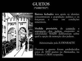 GUETOS
(“GHETTO”)
Bairros fechados nos quais os alemães
concentravam a população judaica e os
forçavam a viver em condições
miseráveis.
Medida provisória de controlo e
segregação dos judeus enquanto as
autoridades NAZIS deliberavam sobre
qual a opção de remoção dos judeus.
Administrados pela JUDENRAETE
Durante a guerra foram estabelecidos
cerca de 1000 guetos na Alemanha, na
Polónia e URSS ocupadas.
 