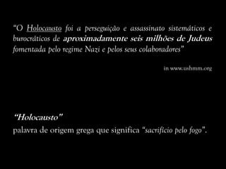 “O Holocausto foi a perseguição e assassinato sistemáticos e
burocráticos de aproximadamente seis milhões de Judeus
fomentada pelo regime Nazi e pelos seus colaboradores”
in www.ushmm.org
“Holocausto”
palavra de origem grega que significa “sacrifício pelo fogo”.
 