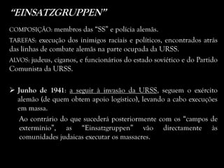 “EINSATZGRUPPEN”
COMPOSIÇÃO: membros das “SS” e polícia alemãs.
TAREFAS: execução dos inimigos raciais e políticos, encontrados atrás
das linhas de combate alemãs na parte ocupada da URSS.
ALVOS: judeus, ciganos, e funcionários do estado soviético e do Partido
Comunista da URSS.
 Junho de 1941: a seguir à invasão da URSS, seguem o exército
alemão (de quem obtem apoio logístico), levando a cabo execuções
em massa.
Ao contrário do que sucederá posteriormente com os “campos de
extermínio”, as “Einsatzgruppen” vão directamente às
comunidades judaicas executar os massacres.
 