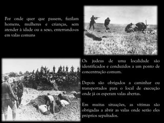 Por onde quer que passem, fuzilam
homens, mulheres e crianças, sem
atender à idade ou a sexo, enterrando-os
em valas comuns
Os judeus de uma localidade são
identificados e conduzidos a um ponto de
concentração comum.
Depois são obrigados a caminhar ou
transportados para o local de execução
onde já os esperam valas abertas.
Em muitas situações, as vítimas são
obrigadas a abrir as valas onde serão eles
próprios sepultados.
 
