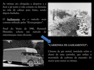 As vitimas são obrigadas a despir-se e a
ficar a pé junto à vala comum ou deitadas
na vala de cabeça para baixo, sendo
depois fuziladas.
O fuzilamento era o método mais
comum utilizado pelas “Einsatzgruppen”.
Final do Verão de 1941, Heinrich
Himmler, solicita um método de
exterminação mais eficiente.
“CARRINHA DE GASEAMENTO”:
Câmara de gás móvel, instalada sobre o
chassi de uma carrinha, que utiliza o
monóxido de carbono da exaustão do
motor para matar as vítimas.
 