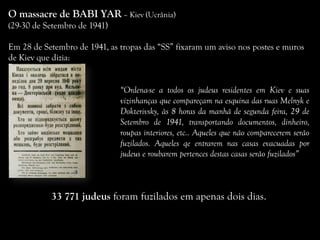 O massacre de BABI YAR – Kiev (Ucrânia)
(29-30 de Setembro de 1941)
Em 28 de Setembro de 1941, as tropas das “SS” fixaram um aviso nos postes e muros
de Kiev que dizia:
“Ordena-se a todos os judeus residentes em Kiev e suas
vizinhanças que compareçam na esquina das ruas Melnyk e
Dokterivsky, às 8 horas da manhã de segunda feira, 29 de
Setembro de 1941, transportando documentos, dinheiro,
roupas interiores, etc.. Aqueles que não comparecerem serão
fuzilados. Aqueles qe entrarem nas casas evacuadas por
judeus e roubarem pertences destas casas serão fuzilados”
33 771 judeus foram fuzilados em apenas dois dias.
 