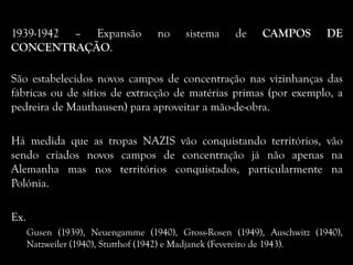 1939-1942 – Expansão no sistema de CAMPOS DE
CONCENTRAÇÃO.
São estabelecidos novos campos de concentração nas vizinhanças das
fábricas ou de sítios de extracção de matérias primas (por exemplo, a
pedreira de Mauthausen) para aproveitar a mão-de-obra.
Há medida que as tropas NAZIS vão conquistando territórios, vão
sendo criados novos campos de concentração já não apenas na
Alemanha mas nos territórios conquistados, particularmente na
Polónia.
Ex.
Gusen (1939), Neuengamme (1940), Gross-Rosen (1949), Auschwitz (1940),
Natzweiler (1940), Stutthof (1942) e Madjanek (Fevereiro de 1943).
 