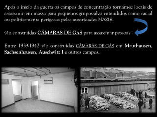 Após o início da guerra os campos de concentração tornam-se locais de
assassinio em massa para pequenos grupos-alvo entendidos como racial
ou politicamente perigosos pelas autoridades NAZIS.
São construídas CÂMARAS DE GÁS para assassinar pessoas.
Entre 1939-1942 são construídas CÂMARAS DE GÁS em Mauthausen,
Sachsenhausen, Auschwitz I e outros campos.
 