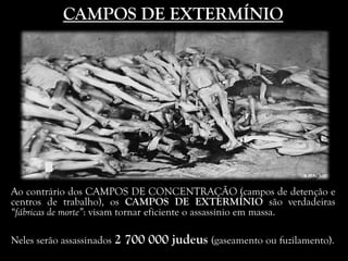 CAMPOS DE EXTERMÍNIO
Ao contrário dos CAMPOS DE CONCENTRAÇÃO (campos de detenção e
centros de trabalho), os CAMPOS DE EXTERMÍNIO são verdadeiras
“fábricas de morte”: visam tornar eficiente o assassínio em massa.
Neles serão assassinados 2 700 000 judeus (gaseamento ou fuzilamento).
 