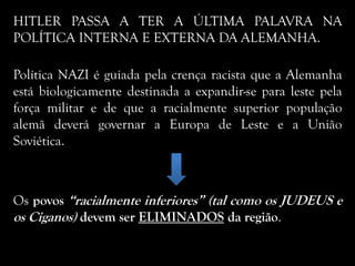 HITLER PASSA A TER A ÚLTIMA PALAVRA NA
POLÍTICA INTERNA E EXTERNA DA ALEMANHA.
Política NAZI é guiada pela crença racista que a Alemanha
está biologicamente destinada a expandir-se para leste pela
força militar e de que a racialmente superior população
alemã deverá governar a Europa de Leste e a União
Soviética.
Os povos “racialmente inferiores” (tal como os JUDEUS e
os Ciganos) devem ser ELIMINADOS da região.
 
