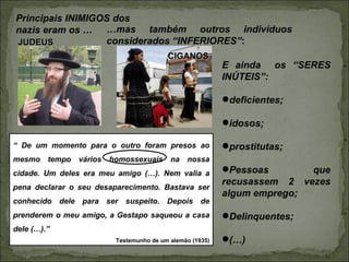 Principais INIMIGOS dos
nazis eram os … …mas também outros indivíduos
JUDEUS            considerados “INFERIORES”:
                                         CIGANOS
                                                          E ainda os “SERES
                                                          INÚTEIS”:

                                                          deficientes;

                                                          idosos;

“ De um momento para o outro foram presos ao              prostitutas;
mesmo tempo vários homossexuais na nossa
cidade. Um deles era meu amigo (…). Nem valia a           Pessoas       que
                                                          recusassem 2 vezes
pena declarar o seu desaparecimento. Bastava ser
                                                          algum emprego;
conhecido dele para ser suspeito. Depois de
prenderem o meu amigo, a Gestapo saqueou a casa           Delinquentes;
dele (…).”
                         Testemunho de um alemão (1935)   (…)
 