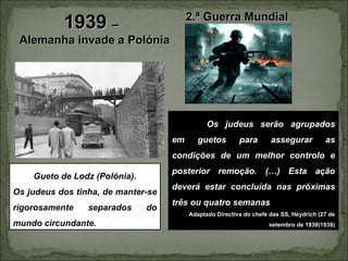 2.ª Guerra Mundial
           1939 –
 Alemanha invade a Polónia




                                               Os judeus serão agrupados
                                    em      guetos        para       assegurar          as
                                    condições de um melhor controlo e
                                    posterior remoção. (…) Esta ação
    Gueto de Lodz (Polónia).
                                    deverá estar concluída nas próximas
Os judeus dos tinha, de manter-se
                                    três ou quatro semanas
rigorosamente    separados     do
                                         Adaptado Directiva do chefe das SS, Heydrich (27 de
mundo circundante.                                                  setembro de 1939)1938)
 