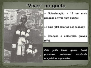 “Viver” no gueto
       »   Sobrelotação       -   15   ou   mais
       pessoas a viver num quarto;


       » Fome (200 calorias por pessoa);


       » Doenças e epidemias graves
       (tifo).


       Esta      judia    idosa   (gueto    Lodz)
       procurava         sobreviver    vendendo
       braçadeiras engomadas.
 
