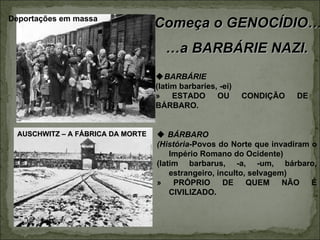 Deportações em massa
                                  Começa o GENOCÍDIO…
                                    …a BARBÁRIE NAZI.
                                  BARBÁRIE
                                  (latim barbaries, -ei)
                                  »    ESTADO      OU      CONDIÇÃO   DE
                                  BÁRBARO.


 AUSCHWITZ – A FÁBRICA DA MORTE    BÁRBARO
                                  (História-Povos do Norte que invadiram o
                                      Império Romano do Ocidente)
                                  (latim barbarus, -a, -um, bárbaro,
                                      estrangeiro, inculto, selvagem)
                                  »    PRÓPRIO       DE    QUEM     NÃO  É
                                      CIVILIZADO.
 