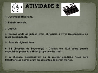ATIVIDADE 2

1- Juventude Hitleriana.

2- Estrela amarela.

3- Judeus.

4- Bairros onde os judeus eram obrigados a viver isoladamente do
resto da população.

5- Falta de higiene/ fome.

6- SS (Secções de Segurança) – Criadas em 1925 como guarda
especial de proteção a Hitler (tropa de elite nazi).

7- À chegada, selecionavam os de melhor condição física para
trabalhar e os outros eram presos antes de serem mortos.
 