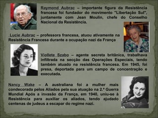 Raymond Aubrac – importante figura da Resistência
                francesa foi fundador do movimento "Libertação Sul",
                juntamente com Jean Moulin, chefe do Conselho
                Nacional da Resistência.


 Lucie Aubrac – professora francesa, atuou ativamente na
Resistência Francesa durante a ocupação nazi da França


                Viollete Szabo – agente secreta britânica, trabalhava
                infiltrada na secção das Operações Especiais, tendo
                também atuado na resistência francesa. Em 1945, foi
                presa, deportada para um campo de concentração e
                executada.

Nancy Wake – A australiana foi a mulher mais
condecorada pelos Aliados pela sua atuação na 2.ª Guerra
Mundial Após a invasão da França, em 1940, uniu-se à
Resistência para auxiliar os aliados, tendo ajudado
centenas de judeus a escapar do regime nazi.
 