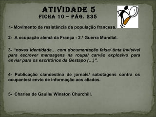 ATIVIDADE 5
              FIchA 10 – pág. 235
1- Movimento de resistência da população francesa.

2- A ocupação alemã da França - 2.ª Guerra Mundial.

3- “novas identidade… com documentação falsa/ tinta invisível
para escrever mensagens na roupa/ carvão explosivo para
enviar para os escritórios da Gestapo (…)”.


4- Publicação clandestina de jornais/ sabotagens contra os
ocupantes/ envio de informação aos aliados.


5- Charles de Gaulle/ Winston Churchill.
 