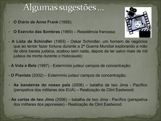 - O Diário de Anne Frank (1958);

- O Exército das Sombras (1969) – Resistência francesa;

- A Lista de Schindler (1993) - Oskar Schindler, um homem de negócios
   que ao tentar fazer fortuna durante a 2ª Guerra Mundial explorando a mão
   de obra barata judaica, acabou sem nada, depois de ter salvo mais de mil
   judeus da morte durante o Holocausto;

- A Vida é Bela (1997) - Extermínio judeu/ campos de concentração;

- O Pianista (2002) – Extermínio judeu/ campos de concentração;

- As bandeiras do nosso país (2006) – batalha de Iwo Jima - Pacífico
  (perspetiva dos militares dos EUA) – Realização de Clint Eastwood;

- As cartas de Iwo Jima (2006) – batalha de Iwo Jima - Pacífico (perspetiva
   dos militares dos japoneses) - Realização de Clint Eastwood.
 