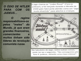 O ÓDIO DE HITLER
PARA COM OS
JUDEUS…
       O      regime
responsabilizava-os
pelos “males” do
Mundo, já que eram
grandes financeiros,
comerciantes       e
muitos tinham sido
líderes da revolução
comunista russa.
 
