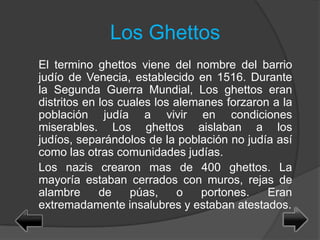 Los Ghettos
El termino ghettos viene del nombre del barrio
judío de Venecia, establecido en 1516. Durante
la Segunda Guerra Mundial, Los ghettos eran
distritos en los cuales los alemanes forzaron a la
población judía a vivir en condiciones
miserables. Los ghettos aislaban a los
judíos, separándolos de la población no judía así
como las otras comunidades judías.
Los nazis crearon mas de 400 ghettos. La
mayoría estaban cerrados con muros, rejas de
alambre de púas, o portones. Eran
extremadamente insalubres y estaban atestados.
 