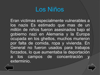 Los Niños
Eran victimas especialmente vulnerables a
los nazis Es estimado que mas de un
millón de niños fueron asesinados bajo el
gobierno nazi en Alemania y la Europa
ocupada en los ghettos, muchos murieron
por falta de comida, ropa y vivienda. En
General no fueron usados para trabajos
forzados, lo que aumentaba la deportación
a los campos de concentración y
exterminio.
 