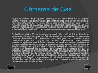 Cámaras de Gas
Según la versión de posguerra, escrita por los vencedores de la Segunda
Guerra Mundial, las cámaras de gas habrían sido uno de los métodos de
homicidio utilizados por el Tercer Reich para el exterminio de judíos y otras
minorías durante la contienda bélica. El asesinato sistemático, según esta
versión refutada por el revisionismo histórico, habría sido el verdadero plan de
la llamada Solución Final lo que posteriormente se conoció como Holocausto.
En la década de los 80s, la investigación conducida por Fred A. Leuchter de las
supuestas cámaras de gas de Polonia cuestionó seriamente su uso como
cámaras homicidas. Sin embargo, los hallazgos de Leuchter fueron
desestimados por el Lobby judío ya que este no poseía la correspondiente
licencia de ingeniero. No fue hasta la década de los 90s cuando el licenciado en
química Germar Rudolf, a punto de graduarse como doctor, lleva adelante su
propia investigación que se conoce bajo el nombre de Informe Rudolf. Esta
termina por confirmar los hallazgos de Leuchter en el sentido de que las
presuntas cámaras de gas de Polonia no fueron utilizadas para el exterminio de
la manera descrita por la historia oficial. El informe no ha podido ser refutado
científicamente, por lo cual las autoridades alemanas optaron por pedir la
extradición de Rudolf y encarcelarlo. El principal pretexto esgrimido por los
fiscales fue que el resultado su investigación no coincide con la verdad del
Holocausto, establecida por ley.
 