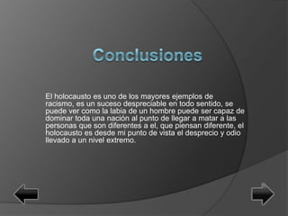 El holocausto es uno de los mayores ejemplos de
racismo, es un suceso despreciable en todo sentido, se
puede ver como la labia de un hombre puede ser capaz de
dominar toda una nación al punto de llegar a matar a las
personas que son diferentes a el, que piensan diferente, el
holocausto es desde mi punto de vista el desprecio y odio
llevado a un nivel extremo.
 