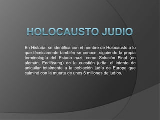 En Historia, se identifica con el nombre de Holocausto a lo
que técnicamente también se conoce, siguiendo la propia
terminología del Estado nazi, como Solución Final (en
alemán, Endlösung) de la cuestión judía: el intento de
aniquilar totalmente a la población judía de Europa que
culminó con la muerte de unos 6 millones de judíos.
 