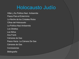 Holocausto Judío
Hitler y Su Política Nazi Antisemita
Pasos Para el Exterminio
La Noche de los Cristales Rotos
Cifras del Holocausto
Los Ghettos
Los Niños
Ana Frank
Cámaras de Gas
Pasos Hacia La Cámara De Gas
Cámaras de Gas
Conclusiones
Bibliografía
La Política Nazi Antisemita
 