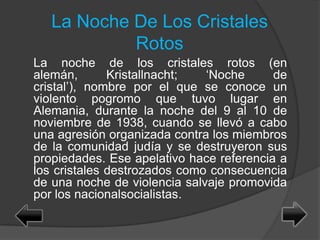 La Noche De Los Cristales
Rotos
La noche de los cristales rotos (en
alemán, Kristallnacht; ‘Noche de
cristal’), nombre por el que se conoce un
violento pogromo que tuvo lugar en
Alemania, durante la noche del 9 al 10 de
noviembre de 1938, cuando se llevó a cabo
una agresión organizada contra los miembros
de la comunidad judía y se destruyeron sus
propiedades. Ese apelativo hace referencia a
los cristales destrozados como consecuencia
de una noche de violencia salvaje promovida
por los nacionalsocialistas.
 