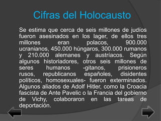 Cifras del Holocausto
Se estima que cerca de seis millones de judíos
fueron asesinados en los lager, de ellos tres
millones eran polacos, 900.000
ucranianos, 450.000 húngaros, 300.000 rumanos
y 210.000 alemanes y austríacos. Según
algunos historiadores, otros seis millones de
seres humanos -gitanos, prisioneros
rusos, republicanos españoles, disidentes
políticos, homosexuales- fueron exterminados.
Algunos aliados de Adolf Hitler, como la Croacia
fascista de Ante Pavelic o la Francia del gobierno
de Vichy, colaboraron en las tareas de
deportación.
 