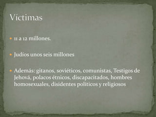  11 a 12 millones.
 Judíos unos seis millones
 Además: gitanos, soviéticos, comunistas, Testigos de
Jehová, polacos étnicos, discapacitados, hombres
homosexuales, disidentes políticos y religiosos
 