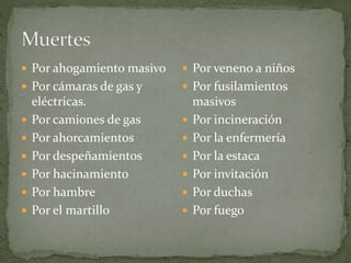  Por ahogamiento masivo
 Por cámaras de gas y
eléctricas.
 Por camiones de gas
 Por ahorcamientos
 Por despeñamientos
 Por hacinamiento
 Por hambre
 Por el martillo
 Por veneno a niños
 Por fusilamientos
masivos
 Por incineración
 Por la enfermería
 Por la estaca
 Por invitación
 Por duchas
 Por fuego
 