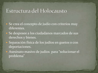  Se crea el concepto de judío con criterios muy
diferentes.
 Se desposee a los ciudadanos marcados de sus
derechos y bienes.
 Separación física de los judíos en guetos o con
deportaciones.
 Asesinato masivo de judíos para “solucionar el
problema”
 