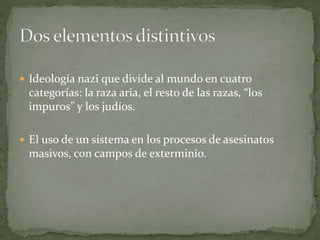  Ideología nazi que divide al mundo en cuatro
categorías: la raza aria, el resto de las razas, “los
impuros” y los judíos.
 El uso de un sistema en los procesos de asesinatos
masivos, con campos de exterminio.
 