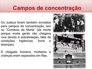 Campos de concentração
Os Judeus foram também enviados
para campos de concentração, iam
no “Comboio da Morte” (da morte
porque muita gente não chegava
viva devido à sobrelotação, falta de
condições higiénicas, fome e
doenças).
À chegada homens, mulheres e
crianças eram separados em filas.
 