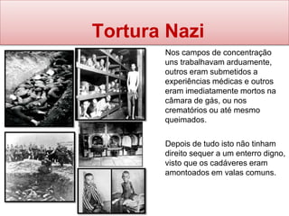 Tortura Nazi
Nos campos de concentração
uns trabalhavam arduamente,
outros eram submetidos a
experiências médicas e outros
eram imediatamente mortos na
câmara de gás, ou nos
crematórios ou até mesmo
queimados.
Depois de tudo isto não tinham
direito sequer a um enterro digno,
visto que os cadáveres eram
amontoados em valas comuns.
 