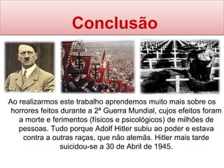 Conclusão
Ao realizarmos este trabalho aprendemos muito mais sobre os
horrores feitos durante a 2ª Guerra Mundial, cujos efeitos foram
a morte e ferimentos (físicos e psicológicos) de milhões de
pessoas. Tudo porque Adolf Hitler subiu ao poder e estava
contra a outras raças, que não alemãs. Hitler mais tarde
suicidou-se a 30 de Abril de 1945.
 