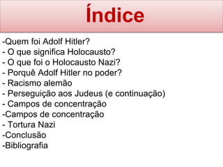 Índice
-Quem foi Adolf Hitler?
- O que significa Holocausto?
- O que foi o Holocausto Nazi?
- Porquê Adolf Hitler no poder?
- Racismo alemão
- Perseguição aos Judeus (e continuação)
- Campos de concentração
-Campos de concentração
- Tortura Nazi
-Conclusão
-Bibliografia
 