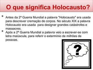 O que significa Holocausto?
• Antes da 2ª Guerra Mundial a palavra "Holocausto" era usada
para descrever cremação de corpos. No século XIX a palavra
Holocausto era usada para designar grandes catástrofes e
massacres.
• Após a 2ª Guerra Mundial a palavra veio a escrever-se com
letra maiúscula, para referir o extermínio de milhões de
pessoas.
 