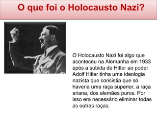 O que foi o Holocausto Nazi?
O Holocausto Nazi foi algo que
aconteceu na Alemanha em 1933
após a subida de Hitler ao poder.
Adolf Hitler tinha uma ideologia
nazista que consistia que só
haveria uma raça superior, a raça
ariana, dos alemães puros. Por
isso era necessário eliminar todas
as outras raças.
 