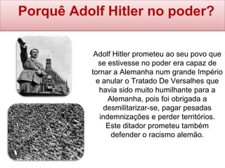 Porquê Adolf Hitler no poder?
Adolf Hitler prometeu ao seu povo que
se estivesse no poder era capaz de
tornar a Alemanha num grande Império
e anular o Tratado De Versalhes que
havia sido muito humilhante para a
Alemanha, pois foi obrigada a
desmilitarizar-se, pagar pesadas
indemnizações e perder territórios.
Este ditador prometeu também
defender o racismo alemão.
 
