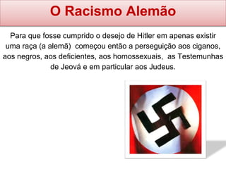 Para que fosse cumprido o desejo de Hitler em apenas existir
uma raça (a alemã) começou então a perseguição aos ciganos,
aos negros, aos deficientes, aos homossexuais, as Testemunhas
de Jeová e em particular aos Judeus.
O Racismo Alemão
 