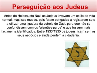 Perseguição aos Judeus
Antes do Holocausto Nazi os Judeus levavam um estilo de vida
normal, mas isso mudou, pois foram obrigados a registarem-se e
a utilizar uma ligadura da estrela de Davi, para que não se
confundissem com os "alemães puros" e que fossem mais
facilmente identificados. Entre 1933/1935 os judeus ficam sem os
seus negócios e ainda perdem a cidadania.
 
