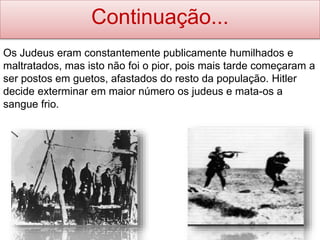 Continuação...
Os Judeus eram constantemente publicamente humilhados e
maltratados, mas isto não foi o pior, pois mais tarde começaram a
ser postos em guetos, afastados do resto da população. Hitler
decide exterminar em maior número os judeus e mata-os a
sangue frio.
 